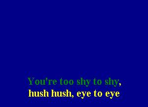 You're too shy to shy,
hush hush, eye to eye
