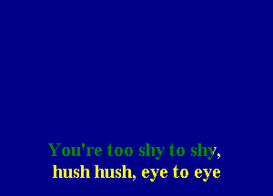 You're too shy to shy,
hush hush, eye to eye