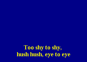 Too shy to shy,
hush hush, eye to eye