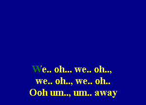 We.. oh... we.. oh..,
wc.. oh.., we.. 011..
Ooh um.., um away