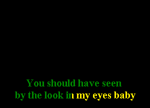 You should have seen
by the look in my eyes baby