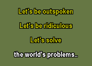 Let's be outspoken

Let's be ridiculous
Let's solve

the world's problems..