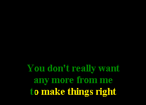 You don't really want
any more from me
to make things right