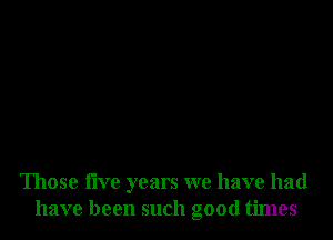 Those five years we have had
have been such good times