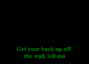 Get your back up off
the wall, tell me