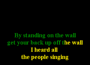 By standing on the wall
get your back up off the wall
I heard all

the people singing