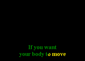 If you want
your body to move