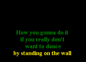 How you gonna do it
if you really don't
want to dance
by standing on the wall