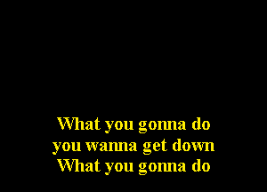 What you gonna do
you wanna get down
What you gonna do