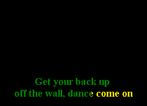 Get your back up
off the wall, dance come on