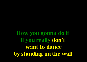 How you gonna do it
if you really don't
want to dance
by standing on the wall