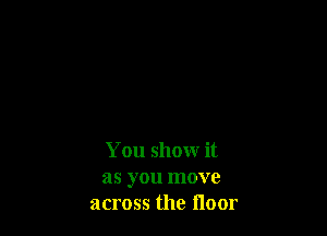 You show it

as you move
across the floor