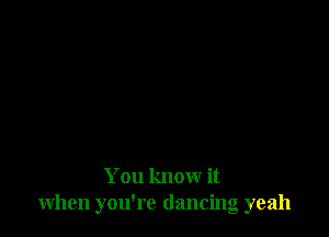 You know it
when you're dancing yeah