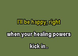 I'll be happy, right

when your healing powers

kick in..