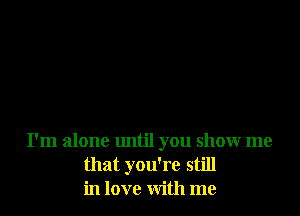 I'm alone until you show me
that you're still
in love with me