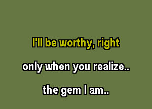 I'll be worthy, right

only when you realize..

the gem I am..
