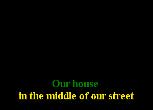 Our house
in the middle of our street