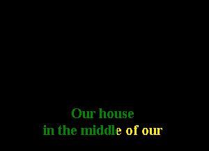 Our house
in the middle of our