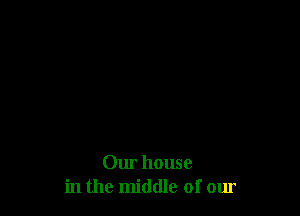 Our house
in the middle of our