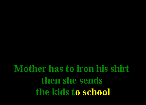 Mother has to iron his shirt
then she sends
the kids to school