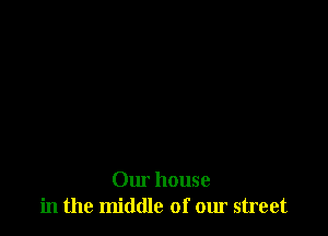 Our house
in the middle of our street