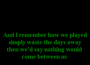 And I remember hour we played
simply waste the days away
then we'd say nothing would
come between us
