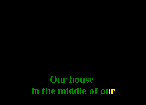 Our house
in the middle of our