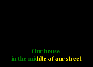 Our house
in the middle of our street