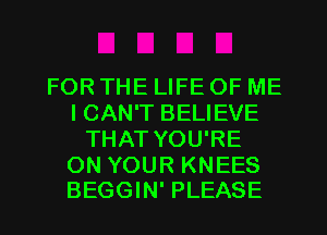 FOR THE LIFE OF ME
I CAN'T BELIEVE
THAT YOU'RE

ON YOUR KNEES
BEGGIN' PLEASE