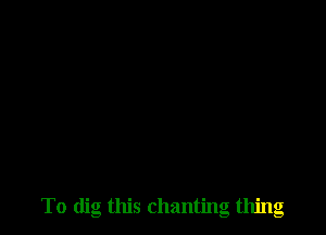 To dig this chanting thing