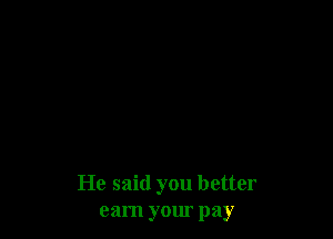 He said you better
earn your pay