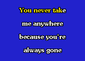 You never take

me anywhere

because you're

always gone