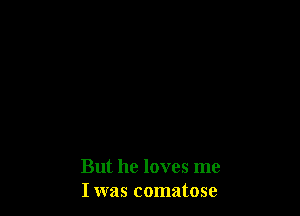 But he loves me
I was comatose