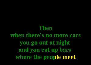 Then
When there's no more cars
you go out at night
and you eat up bars
Where the people meet