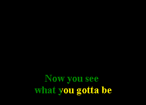 N ow you see
what you gotta be
