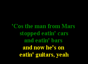 'Cos the man from Mars
stopped eatin' cars

and eatin' bars
and now he's on

eatin' guitars, yeah I