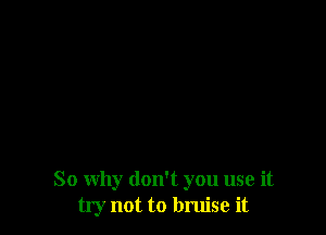So why don't you use it
try not to bruise it