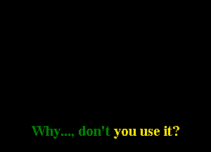 Why..., don't you use it?