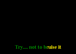 Try.... not to bruise it