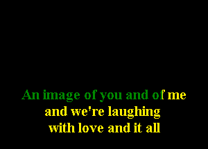 An image of you and of me
and we're laughing
with love and it all