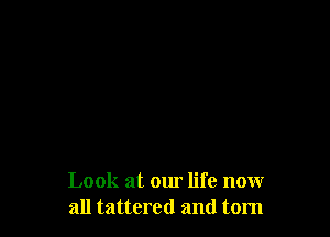 Look at our life nowr
all tattered and tom