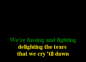 We're fussing and lighting
delightng the tears

that we cry '61 dawn l