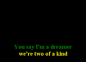 You say I'm a dreamer
we're two of a kind