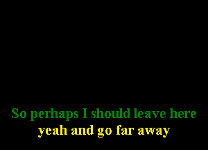 So perhaps I should leave here
yeah and go far away