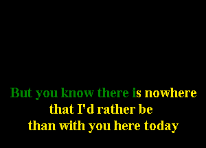 But you knowr there is nowhere
that I'd rather be
than With you here today