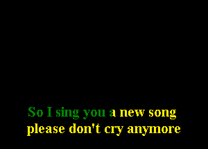 So I sing you a new song
please don't cry anymore