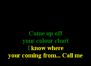 Come up off
your colour chart
I know where
your coming from... Call me