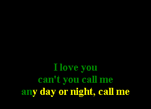 I love you
can't you call me
any day or night, call me
