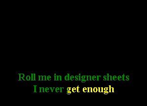 Roll me in designer sheets
I never get enough