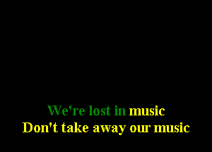 W e're lost in music
Don't take away our music